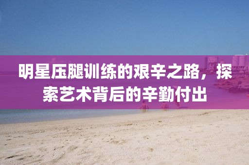 明星壓腿訓練的艱辛之路,探索藝術(shù)背后的辛勤付出